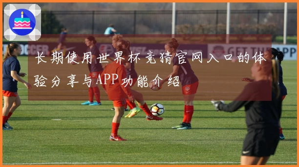 长期使用世界杯竞猜官网入口的体验分享与APP功能介绍