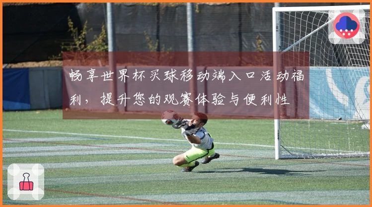 畅享世界杯买球移动端入口活动福利，提升您的观赛体验与便利性